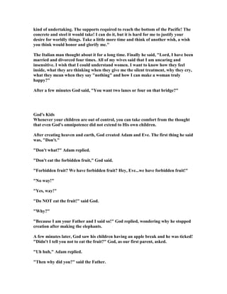 kind of undertaking. The supports required to reach the bottom of the Pacific! The
concrete and steel it would take! I can do it, but it is hard for me to justify your
desire for worldly things. Take a little more time and think of another wish, a wish
you think would honor and glorify me."
The Italian man thought about it for a long time. Finally he said, "Lord, I have been
married and divorced four times. All of my wives said that I am uncaring and
insensitive. I wish that I could understand women. I want to know how they feel
inside, what they are thinking when they give me the silent treatment, why they cry,
what they mean when they say "nothing" and how I can make a woman truly
happy?"
After a few minutes God said, "You want two lanes or four on that bridge?"
God's Kids
Whenever your children are out of control, you can take comfort from the thought
that even God's omnipotence did not extend to His own children.
After creating heaven and earth, God created Adam and Eve. The first thing he said
was, "Don't."
"Don't what?" Adam replied.
"Don't eat the forbidden fruit," God said.
"Forbidden fruit? We have forbidden fruit? Hey, Eve...we have forbidden fruit!"
" o way!"
"Yes, way!"
"Do OT eat the fruit!" said God.
"Why?"
"Because I am your Father and I said so!" God replied, wondering why he stopped
creation after making the elephants.
A few minutes later, God saw his children having an apple break and he was ticked!
"Didn't I tell you not to eat the fruit?" God, as our first parent, asked.
"Uh huh," Adam replied.
"Then why did you?" said the Father.
 