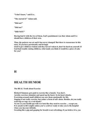 "I don't know," said Eve.
"She started it!" Adam said.
"Did not!"
"Did too!"
"DID OT!"
Having had it with the two of them, God's punishment was that Adam and Eve
should have children of their own.
Thus, the pattern was set and it has never changed! But there is reassurance in this
story. If you have persistently and lovingly
tried to give children wisdom and they haven't taken it, don't be hard on yourself. If
God had trouble raising children, what made you think it would be a piece of cake
for you?
H
HEALTH HUMOR
The REAL Truth about Exercise
Richard Simmons gets paid to exercise like a lunatic. You don't.
Aerobic exercises stimulate and speed up the heart. So do heart attacks.
Exercising around small children can scar them emotionally for life.
Jogging is not really exercise, but rather a form of self- abuse. Besides, do you really
want legs as ropy as a veal shank?
o one at your health spa will ever look like they need to exercise ... except you.
It is unsafe to lift weights unless you've a driver ready to take you to the hospital
when you rip your deltoids.
Sweating like a pig and gasping for breath is not refreshing; if you believe it is, you
 