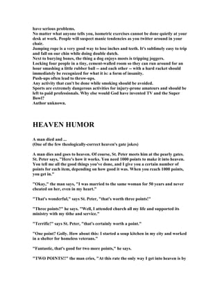 have serious problems.
o matter what anyone tells you, isometric exercises cannot be done quietly at your
desk at work. People will suspect manic tendencies as you twitter around in your
chair.
Jumping rope is a very good way to lose inches and teeth. It's sublimely easy to trip
and fall on our chin while doing double dutch.
ext to burying bones, the thing a dog enjoys mosts is tripping joggers.
Locking four people in a tiny, cement-walled room so they can run around for an
hour smashing a little rubber ball -- and each other -- with a hard racket should
immediately be recognized for what it is: a form of insanity.
Push-ups often lead to throw-ups.
Any activity that can't be done while smoking should be avoided.
Sports are extremely dangerous activities for injury-prone amateurs and should be
left to paid professionals. Why else would God have invented TV and the Super
Bowl?
Author unknown.
HEAVE HUMOR
A man died and ...
(One of the few theologically-correct heaven's gate jokes)
A man dies and goes to heaven. Of course, St. Peter meets him at the pearly gates.
St. Peter says, "Here's how it works. You need 1000 points to make it into heaven.
You tell me all the good things you've done, and I give you a certain number of
points for each item, depending on how good it was. When you reach 1000 points,
you get in."
"Okay," the man says, "I was married to the same woman for 50 years and never
cheated on her, even in my heart."
"That's wonderful," says St. Peter, "that's worth three points!"
"Three points?" he says. "Well, I attended church all my life and supported its
ministry with my tithe and service."
"Terrific!" says St. Peter, "that's certainly worth a point."
"One point? Golly. How about this: I started a soup kitchen in my city and worked
in a shelter for homeless veterans."
"Fantastic, that's good for two more points," he says.
"TWO POI TS!!" the man cries, "At this rate the only way I get into heaven is by
 