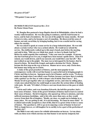 the grace of God!"
"994 points! Come on in!"
HUMOR I HEAVE based on Rev. 21:4
By Pastor Glenn Pease
W. Douglas Roe pastored a large Baptist church in Philadelphia, where he had a
weekly radio broadcast. He was also going to seminary, and the load became to
heavy, and he had a breakdown. He was out of the pulpit for many months. He had
to learn to relax, and so he became a sort of comedian. He discovered his sense of
humor, not only saved him, by bringing healing, but it was a useful tool for saving
others for eternity.
He was asked to speak at a noon service in a large industrial plant. He was told
about a certain worker who was a ardent atheist. He would never attend the
service. Roe deliberately walked up to this man's bench, just before the meeting,
and said to him, "Did you ever think how much we have to thank God for?"
Before he could respond, Roe continued, "Take your nose for example. If anyone
else but God had given it to you, it might have been turned upside down. Then if it
rained, you would drown, and if you sneezed, you would blow your hat off." Roe
just walked on up to the pulpit. The man was so intreagued by his humor, that he
stayed to listen. He heard the Gospel, and made a decision for Christ. Humor
became his first step on the way to heaven. Humor never saves, only Christ does,
but humor may bring one to Christ.
A study of the great preachers of history, and the most popular in our
contemporary world, will reveal that humor is a powerful tool in bringing people to
Christ, and thus to heaven. Spurgeon used a lot of humor, and he wrote, "It always
makes me laugh when I am called a sour Puritan, because you know there is nobody
with a quicker eye for fun, or with a deeper vein of mirth, than I have." D.L.
Moody loved to get together after an evangelistic service, and relax by telling jokes.
A lady once asked him how he could laugh so soon after the serious labor of dealing
with souls. He said, "If I didn't, I'd have a nervous break down at the pace at which
I live."
Calvin and Luther, and even Jonathan Edwards, the hell-fire preacher, had a
keen sense of humor. Some of the great Christians of history had to learn to control
their sense of humor. David Livingston, who opened up Africa to missions, and who
suffered enormous hardships, said to his wife, more than once, as they would
recover from their fits of laughter, "Really, my dear, we ought not to indulge in so
many jokes. We are getting to old. It is not becoming. We must be more staid." It
is almost universally accepted as a fact of life, that it is a great virtue to have a sense
of humor. The question is, will we go on in enjoying a sense of humor in heaven?
Will we laugh forever, or will laughter be to earthly to be a part of the perfection of
the holy city?
The Bible is our only source for reliable information on heaven. Let me share
with you those texts which convince me that humor is not merely temporal, but
 