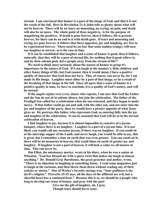 eternal. I am convinced that humor is a part of the image of God, and that it is not
the result of the fall. Here in Revelation 21:4, John tells us plenty about what will
not be heaven. There will be no tears, no mourning, no crying, no pain, and death
will also be no more. The whole point of these negatives, is for the purpose of
magnifying the positives. If death is gone forever, then it follows, life is present
forever, for there can be no end to it with death gone. If tears and mourning and
crying are gone forever, it follows that there opposites, joy and laughing, are free to
be experienced forever. There need be no fear that some sudden tradgey will turn
our laughter to sorrow, as is the case in time.
If it can be established that laughter and a sense of humor is good, then it follows,
naturally, that they will be a part of eternal life, for nothing that it good wilieve it,
and by their solemn piety drive people away from the stream of life!"
We need to think more seriously about the nature of humor to grasp it's
importance in the nature of God. If I can laugh at the monkey's, little children, and
other funny things of life, but God cannot, then it would mean, I have a positive
quality of character that God does not have. This, of course, can never be, for I am
made in His image. Laughter must either be a part of that image, or be a result of
the breaking of that image in the fall. Since all agree that a sense of humor is a
positive quality in man, we have to conclude, it is a quality of God's nature, and will
be eternal.
If the angels rejoice over every sinner who repents, I am sure that God the Father
and the Son do not sit in solemn silence, but join the celebration. The father of the
Prodigal Son called for a celebration when his son returned, and they began to make
merry. If that father could go out and sulk with the elder son, and not enter into the
joy and laughter of the party, then we would have a picture opposite of what Jesus
gives us. He portrays this father, who represents God, as entering fully into the joy
and laughter of the celebration. It can be assumed that God will do so in the eternal
celebration of heaven.
I link laughter to joy, because it is almost impossible to conceive of a joyous
banquet, where there is no laughter. Laughter is a part of a joyous time. It is not
likely you would call any occasion joyous, if there was no laughter. If you could sit
at the marraige supper of the Lamb, and never laugh, you would be able to say, this
is great, but I remember a time on earth that was even greater. You can count on it,
there will be no memories in heaven, that recall times on earth of greater joy and
laughter. If laughter is not a part of heaven, it will lack a value we all teasure in
time. This can never be.
Jim Elliot, the missionary martyr, wrote in his diary, when he was a senior at
Wheaton, "God has blessed me with a queer twist that makes me laugh at almost
anything." Dr. Donald Gray Barnhouse, the great preacher and author, wrote,
"There is no objection to laughing at something funny. I read some magazines just
to laugh at the cartoons, and then throw them down without reading any of their
articles or stories." One of Wesley's favorite sayings was, "Sour godliness is the
devil's religion." Proverbs 15:15 says, all the days of the afflicted are evil, but a
cheerful heart has a continual feast." Because this is so, we should be a people who
long to develop our sense of humor, and pray with the poet-
Give me the gift of laughter, oh, I pray
Though tears should hover near;
 