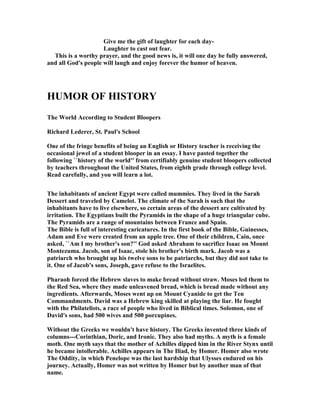 Give me the gift of laughter for each day-
Laughter to cast out fear.
This is a worthy prayer, and the good news is, it will one day be fully answered,
and all God's people will laugh and enjoy forever the humor of heaven.
HUMOR OF HISTORY
The World According to Student Bloopers
Richard Lederer, St. Paul's School
One of the fringe benefits of being an English or History teacher is receiving the
occasional jewel of a student blooper in an essay. I have pasted together the
following ``history of the world'' from certifiably genuine student bloopers collected
by teachers throughout the United States, from eighth grade through college level.
Read carefully, and you will learn a lot.
The inhabitants of ancient Egypt were called mummies. They lived in the Sarah
Dessert and traveled by Camelot. The climate of the Sarah is such that the
inhabitants have to live elsewhere, so certain areas of the dessert are cultivated by
irritation. The Egyptians built the Pyramids in the shape of a huge triangular cube.
The Pyramids are a range of mountains between France and Spain.
The Bible is full of interesting caricatures. In the first book of the Bible, Guinesses,
Adam and Eve were created from an apple tree. One of their children, Cain, once
asked, ``Am I my brother's son?'' God asked Abraham to sacrifice Isaac on Mount
Montezuma. Jacob, son of Isaac, stole his brother's birth mark. Jacob was a
patriarch who brought up his twelve sons to be patriarchs, but they did not take to
it. One of Jacob's sons, Joseph, gave refuse to the Israelites.
Pharaoh forced the Hebrew slaves to make bread without straw. Moses led them to
the Red Sea, where they made unleavened bread, which is bread made without any
ingredients. Afterwards, Moses went up on Mount Cyanide to get the Ten
Commandments. David was a Hebrew king skilled at playing the liar. He fought
with the Philatelists, a race of people who lived in Biblical times. Solomon, one of
David's sons, had 500 wives and 500 porcupines.
Without the Greeks we wouldn't have history. The Greeks invented three kinds of
columns---Corinthian, Doric, and Ironic. They also had myths. A myth is a female
moth. One myth says that the mother of Achilles dipped him in the River Stynx until
he became intollerable. Achilles appears in The Iliad, by Homer. Homer also wrote
The Oddity, in which Penelope was the last hardship that Ulysses endured on his
journey. Actually, Homer was not written by Homer but by another man of that
name.
 