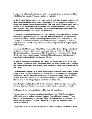Socrates was a famous Greek teacher who went around giving people advice. They
killed him. Socrates died from an overdose of wedlock.
In the Olympic Games, Greeks ran races, jumped, hurled the biscuits, and threw the
java. The reward to the victor was a coral wreath. The government of Athens was
democratic because people took the law into their own hands. There were no wars in
Greece, as the mountains were so high that they couldn't climb over to see what
their neighbors were doing. When they fought with the Persians, the Greeks were
outnumbered because the Persians had more men.
Eventually, the Ramons conquered the Geeks. History calls people Romans because
they never stayed in one place for very long. At Roman banquets, the guests wore
garlics in their hair. Julius Caesar extinguished himself on the battlefields of Gaul.
The Ides of March murdered him because they thought he was going to be made
king. ero was a cruel tyranny who would torture his poor subjects by playing the
fiddle to them.
Then came the Middle Ages. King Alfred conquered the Dames. King Arthur lived
in the Age of Shivery. King Harold mustarded his troops before the Battle of
Hastings. Joan of Arc was cannonized by Bernard Shaw, and victims of the Black
Death grew boobs on their necks. Finally the Magna Carta provided that no free
man should be hanged twice for the same offense.
In midevil times most of the people were alliterate. The greatest writer of the time
was Chaucer, who wrote many poems and verses and also wrote literature. Another
tale tells of William Tell, who shot an arrow through an apple while standing on his
son's head.
The Renaissance was an age in which more individuals felt the value of their human
being. Martin Luther was nailed to the church door at Wittenberg for selling papal
indulgences. He died a horrible death, being excommunicated by a bull. It was the
painter Donatello's interest in the female nude that made him the father of the
Renaissance. It was an age of great invention and discoveries.
Gutenberg invented the Bible. Sir Walter Raleigh is a historical figure because he
invented cigarettes. Another important invention was the circulation of blood.
Sir Francis Drake circumcised the world with a 100 foot clipper.
The government of England was a limited mockery. Henry VIII found walking
difficult because he had an abbess on his knee. Queen Elizabeth was the ``Virgin
Queen.'' As a queen she was a success. When Elizabeth exposed herself before her
troops, they all shouted, ``hurrah.'' Then her navy went out and defeated the
Spanish Armadillo.
The greatest writer of the Renaissance was William Shakespear. Shakespear never
 