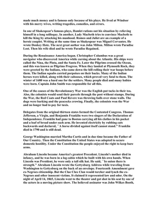 made much money and is famous only because of his plays. He lived at Windsor
with his merry wives, writing tragedies, comedies, and errors.
In one of Shakespear's famous plays, Hamlet rations out his situation by relieving
himself in a long soliloquy. In another, Lady Macbeth tries to convince Macbeth to
kill the King by attacking his manhood. Romeo and Juliet are an example of a
heroic couplet. Writing at the same time as Shakespear was Miguel Cervantes. He
wrote Donkey Hote. The next great author was John Milton. Milton wrote Paradise
Lost. Then his wife died and he wrote Paradise Regained.
During the Renaissance America began. Christopher Columbus was a great
navigator who discovered America while cursing about the Atlantic. His ships were
called the ina, the Pinta, and the Santa Fe. Later the Pilgrims crossed the Ocean,
and this was known as Pilgrims Progress. When they landed at Plymouth Rock, they
were greeted by the Indians, who came down the hill rolling their war hoops before
them. The Indian squabs carried porpoises on their backs. Many of the Indian
heroes were killed, along with their cabooses, which proved very fatal to them. The
winter of 1680 was a hard one for the settlers. Many people died and many babies
were born. Captain John Smith was responsible for all this.
One of the causes of the Revolutionary War was the English put tacks in their tea.
Also, the colonists would send their parcels through the post without stamps. During
the War, the Red Coats and Paul Revere was throwing balls over stone walls. The
dogs were barking and the peacocks crowing. Finally, the colonists won the War
and no longer had to pay for taxis.
Delegates from the original thirteen states formed the Contented Congress. Thomas
Jefferson, a Virgin, and Benjamin Franklin were two singers of the Declaration of
Independence. Franklin had gone to Boston carrying all his clothes in his pocket
and a loaf of bread under each arm. He invented electricity by rubbing cats
backwards and declared, ``A horse divided against itself cannot stand.'' Franklin
died in 1790 and is still dead.
George Washington married Martha Curtis and in due time became the Father of
Our Country. Then the Constitution the United States was adopted to secure
domestic hostility. Under the Constitution the people enjoyed the right to keep bare
arms.
Abraham Lincoln became America's greatest Precedent. Lincoln's mother died in
infancy, and he was born in a log cabin which he built with his own hands. When
Lincoln was President, he wore only a tall silk hat. He said, ``In onion there is
strength.'' Abraham Lincoln wrote the Gettysburg Address while traveling from
Washington to Gettysburg on the back of an envelope. Fourteenth Amendment gave
ex- egroes citizenship. But the Clue Clux Clan would torcher and lynch the ex-
egroes and other innocent victims. It claimed it represented law and odor. On the
night of April 14, 1865, Lincoln went to the theater and got shot in his seat by one of
the actors in a moving picture show. The believed assinator was John Wilkes Booth,
 