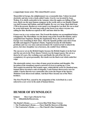 a supposingly insane actor. This ruined Booth's career.
Meanwhile in Europe, the enlightenment was a reasonable time. Voltare invented
electricity and also wrote a book called Candy. Gravity was invented by Isaac
Walton. It is chiefly noticeable in the Autumn, when the apples are falling off the
trees. Bach was the most famous composer in the world, and so was Handel. Handel
was half German, half Italian, and half English. He was very large. Bach died from
1750 to the present. Beethoven wrote music even though he was deaf. He was so deaf
he wrote loud music. He took long walks in the forest even when everyone was
calling for him. Beethoven expired in 1827 and later died for this.
France was in a very serious state. The French Revolution was accomplished before
it happened. The Marseillaise was the theme song of the French Revolution, and it
catapulted into apoleon. During the apolenonic Wars, the crowned heads of
Europe were tremoling in their shoes. Then the Spanish gorillas came down from
the hills and nipped at apoleon's flanks. apoleon became ill with bladder
problems and was very tense and unrestrained. He wanted an heir to inherit his
power, but since Josephine was a baroness, she couldn't bear children.
The sun never set on the British Empire because the British Empire is in the East
and the sun sets in the West. Queen Victoria was the longest queen. She sat on a
thorn for 63 years. Her reclining years and finally the end of her life were
exemplatory of a great personality. Her death was the final event which ended her
reign.
The nineteenth century was a time of many great inventions and thoughts. The
invention of the steamboat caused a network of rivers to spring up. Cyrus
McCormick invented the McCormick raper, which did the work of a hundred men.
Samuel Morse invented a code of telepathy. Louis Pasteur discovered a cure for
rabbis. Charles Darwin was a naturalist who wrote the Organ of the Species.
Madman Curie discovered radium. And Karl Marx became one of the Marx
brothers.
The First World War, caused by the assignation of the Arch-Duck by a surf,
ushered in a new error in the anals of human history.
HUMOR OF HYM OLOGY
Subject: Have I got a Hymn for You
To: billandsheila18@aol.com,
The Dentist's Hymn:..................Crown Him With Many Crowns
> The Weatherman's Hymn.........There Shall Be Showers of Blessing
> The Contractor's Hymn.............The Church's One Foundation
 