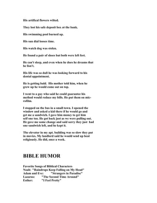His artifical flowers wilted.
They lost his safe deposit box at the bank.
His swimming pool burned up.
His sun dial looses time.
His watch dog was stolen.
He found a pair of shoes but both were left feet.
He can't sleep, and even when he does he dreams that
he lisn't.
His life was so dull he was looking forward to his
dental appointment.
He is getting bald. His mother told him, when he
grew up he would come out on top.
I went to a guy who said he could guarantee his
method would reduce my bills. He put them on mic-
rofilm.
I stopped on the bus in a small town. I opened the
window and asked a kid there if he would go and
get me a sandwich. I gave him money to get him
self one too. He got back just as we were pulling out.
He gave me some change and said sorry they just had
one sandwich left, and he kept it.
The elevator in my apt. building was so slow they put
in movies. My landlord said he would send up heat
religiously. He did, once a week.
BIBLE HUMOR
Favorite Songs of Biblical Characters
oah: "Raindrops Keep Falling on My Head"
Adam and Eve: "Strangers in Paradise"
Lazarus: "The Second Time Around"
Esther: "I Feel Pretty"
 