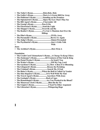 > The Tailor's Hymn.....................Holy,Holy, Holy
> The Golfer's Hymn....................There is A Green Hill Far Away
> The Politician's Hymn...............Standing on the Promises
> The Optometrist's Hymn...........Open My Eyes That I May See
> The IRS Agent's Hymn..............I Surrender All
> The Gossip's Hymn..................Pass It On
> The Electrician's Hymn............Send the Light
> The Shopper's Hymn...............Sweet By and By
> The Realtor's Hymn..................I've Got A Mansion Just Over the
> Hilltop
> The Pilot's Hymn........................................I'll Fly Away
> The Paramedic's Hymn.............................Revive Us Again
> The Judge's Hymn.....................................Almost Persuaded
> The Psychiatrist's Hymn............................Just A Little Talk
> With
Jesus
> The Architect's Hymn.................................How Firm A
Foundation
> The Credit Card Telemarketer's Hymn....A Charge To Keep I Have
> The Zookeeper's Hymn.................All Creatures of Our God & King
> The Postal Worker's Hymn.......................So Send I You
> The Waiter's Hymn....................................Fill My Cup, Lord
> The Gardener's Hymn.......................Lo, How A Rose E'er Blooming
> The Lifeguard's Hymn.......................Rescue the Perishing
> The Criminal's Hymn.........................Search Me, O God
> The Baker's Hymn...................When the Roll Is Called Up Yonder
> The Shoe Repairer's Hymn..............It Is Well With My Soul
> The Travel Agent's Hymn.................Anywhere With Jesus
> The Geologist's Hymn......................Rock of Ages
> The Hematologist's Hymn................Are You Washed in the Blood?
> The Menswear Clerk's Hymn..............Blest Be the Tie
> The Umpire's Hymn.............................I eed o Other Argument
> The Librarian's Hymn.........................Whispering Hope
I
 