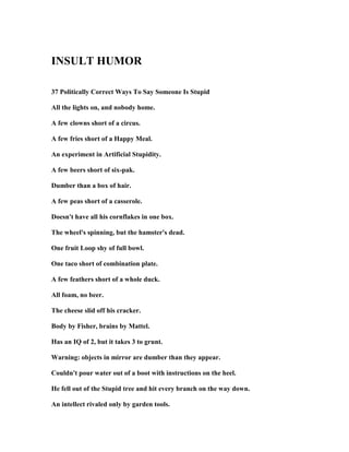 I SULT HUMOR
37 Politically Correct Ways To Say Someone Is Stupid
All the lights on, and nobody home.
A few clowns short of a circus.
A few fries short of a Happy Meal.
An experiment in Artificial Stupidity.
A few beers short of six-pak.
Dumber than a box of hair.
A few peas short of a casserole.
Doesn't have all his cornflakes in one box.
The wheel's spinning, but the hamster's dead.
One fruit Loop shy of full bowl.
One taco short of combination plate.
A few feathers short of a whole duck.
All foam, no beer.
The cheese slid off his cracker.
Body by Fisher, brains by Mattel.
Has an IQ of 2, but it takes 3 to grunt.
Warning: objects in mirror are dumber than they appear.
Couldn't pour water out of a boot with instructions on the heel.
He fell out of the Stupid tree and hit every branch on the way down.
An intellect rivaled only by garden tools.
 