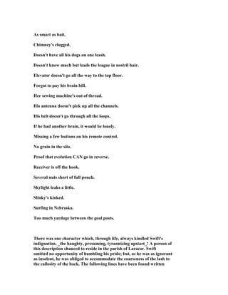 As smart as bait.
Chimney's clogged.
Doesn't have all his dogs on one leash.
Doesn't know much but leads the league in nostril hair.
Elevator doesn't go all the way to the top floor.
Forgot to pay his brain bill.
Her sewing machine's out of thread.
His antenna doesn't pick up all the channels.
His belt doesn't go through all the loops.
If he had another brain, it would be lonely.
Missing a few buttons on his remote control.
o grain in the silo.
Proof that evolution CA go in reverse.
Receiver is off the hook.
Several nuts short of full pouch.
Skylight leaks a little.
Slinky's kinked.
Surfing in ebraska.
Too much yardage between the goal posts.
There was one character which, through life, always kindled Swift's
indignation, _the haughty, presuming, tyrannizing upstart_! A person of
this description chanced to reside in the parish of Laracor. Swift
omitted no opportunity of humbling his pride; but, as he was as ignorant
as insolent, he was obliged to accommodate the coarseness of the lash to
the callosity of the back. The following lines have been found written
 