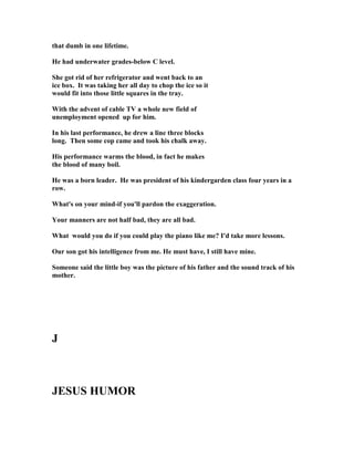 that dumb in one lifetime.
He had underwater grades-below C level.
She got rid of her refrigerator and went back to an
ice box. It was taking her all day to chop the ice so it
would fit into those little squares in the tray.
With the advent of cable TV a whole new field of
unemployment opened up for him.
In his last performance, he drew a line three blocks
long. Then some cop came and took his chalk away.
His performance warms the blood, in fact he makes
the blood of many boil.
He was a born leader. He was president of his kindergarden class four years in a
row.
What's on your mind-if you'll pardon the exaggeration.
Your manners are not half bad, they are all bad.
What would you do if you could play the piano like me? I'd take more lessons.
Our son got his intelligence from me. He must have, I still have mine.
Someone said the little boy was the picture of his father and the sound track of his
mother.
J
JESUS HUMOR
 