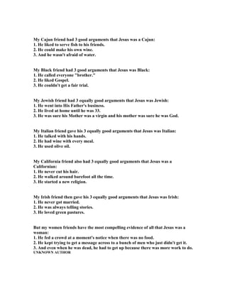 My Cajun friend had 3 good arguments that Jesus was a Cajun:
1. He liked to serve fish to his friends.
2. He could make his own wine.
3. And he wasn't afraid of water.
My Black friend had 3 good arguments that Jesus was Black:
1. He called everyone "brother."
2. He liked Gospel.
3. He couldn't get a fair trial.
My Jewish friend had 3 equally good arguments that Jesus was Jewish:
1. He went into His Father's business.
2. He lived at home until he was 33.
3. He was sure his Mother was a virgin and his mother was sure he was God.
My Italian friend gave his 3 equally good arguments that Jesus was Italian:
1. He talked with his hands.
2. He had wine with every meal.
3. He used olive oil.
My California friend also had 3 equally good arguments that Jesus was a
Californian:
1. He never cut his hair.
2. He walked around barefoot all the time.
3. He started a new religion.
My Irish friend then gave his 3 equally good arguments that Jesus was Irish:
1. He never got married.
2. He was always telling stories.
3. He loved green pastures.
But my women friends have the most compelling evidence of all that Jesus was a
woman:
1. He fed a crowd at a moment's notice when there was no food.
2. He kept trying to get a message across to a bunch of men who just didn't get it.
3. And even when he was dead, he had to get up because there was more work to do.
U K OW AUTHOR
 