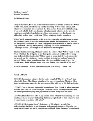 Did Jesus Laugh?
A pastor's response.
By William Webber
Early in my career, I was the pastor of a small church in a rural community. Wilbur
and his wife, Leah, attended every Sunday morning. Wilbur was a farmer, and
whenever he came into his house from the field and sat down, he would fall asleep.
It was such a habit that when he came into church and sat down in the pew, he
would also soon fall asleep. I discovered that some members of the church were
taking bets on how long I could keep Wilbur awake on Sunday mornings.
Wilbur’s wife was embarrassed by his behavior, especially when he began to snore.
She tried everything to keep her sleepy spouse awake. She complained to him that
she was getting calluses on her elbow from poking him in the ribs in a futile effort to
keep him alert. One day while grocery shopping, she saw a small bottle of
Limburger cheese. Leah bought it and dropped it into her purse.
The next Sunday morning, I had just started the sermon when Wilbur began to nod.
When I finished the first point in my three-point sermon, I could see I was losing
him. As I started the third point, Wilbur began to snore. Quietly, Leah opened her
purse, took out the Limburger cheese, and held it under her husband’s nose. It
worked. Wilbur sat up straight and, in a voice that could be heard all over the
church, said, “Leah, will you please keep your feet on your own side of the bed!”
What do you think? Would Jesus have laughed that Sunday? I know I did.
JESUS LAUGHS
CO IE: I remember when we did the series we called “The Joy of Jesus.” You
talked with Bruce Marchiano, who played the part of Jesus in the Matthew video,
about how the gospels reveal a Savior who was filled with joy in His daily activities.
LO IE: One of the most memorable scenes in that film, I think, is when Jesus has
healed a leper, and the two of them just run to each other and hug each other and
roll on the ground laughing with joy at the wonderful thing Jesus has done.
CO IE; There had to be a lot of joy around Jesus, when He was reaching out and
touching so many people with healing. But some people think of Him only as “a man
of sorrows and acquainted with grief.”
LO IE: Well, of course there’s that aspect of His ministry as well. And
understanding that helps us see Jesus as a well-rounded person—a Man who can
empathize with us when we’re going through difficult times. But as we’ve continued
 