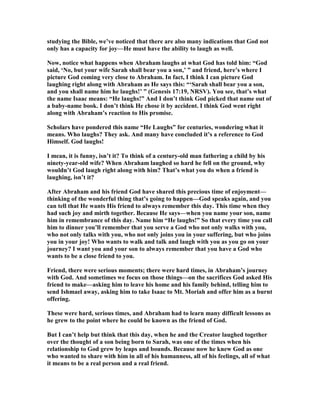 studying the Bible, we’ve noticed that there are also many indications that God not
only has a capacity for joy—He must have the ability to laugh as well.
ow, notice what happens when Abraham laughs at what God has told him: “God
said, ‘ o, but your wife Sarah shall bear you a son,’ ” and friend, here’s where I
picture God coming very close to Abraham. In fact, I think I can picture God
laughing right along with Abraham as He says this: “‘Sarah shall bear you a son,
and you shall name him he laughs!’ ” (Genesis 17:19, RSV). You see, that’s what
the name Isaac means: “He laughs!” And I don’t think God picked that name out of
a baby-name book. I don’t think He chose it by accident. I think God went right
along with Abraham’s reaction to His promise.
Scholars have pondered this name “He Laughs” for centuries, wondering what it
means. Who laughs? They ask. And many have concluded it’s a reference to God
Himself. God laughs!
I mean, it is funny, isn’t it? To think of a century-old man fathering a child by his
ninety-year-old wife? When Abraham laughed so hard he fell on the ground, why
wouldn’t God laugh right along with him? That’s what you do when a friend is
laughing, isn’t it?
After Abraham and his friend God have shared this precious time of enjoyment—
thinking of the wonderful thing that’s going to happen—God speaks again, and you
can tell that He wants His friend to always remember this day. This time when they
had such joy and mirth together. Because He says—when you name your son, name
him in remembrance of this day. ame him “He laughs!” So that every time you call
him to dinner you’ll remember that you serve a God who not only walks with you,
who not only talks with you, who not only joins you in your suffering, but who joins
you in your joy! Who wants to walk and talk and laugh with you as you go on your
journey? I want you and your son to always remember that you have a God who
wants to be a close friend to you.
Friend, there were serious moments; there were hard times, in Abraham’s journey
with God. And sometimes we focus on those things—on the sacrifices God asked His
friend to make—asking him to leave his home and his family behind, telling him to
send Ishmael away, asking him to take Isaac to Mt. Moriah and offer him as a burnt
offering.
These were hard, serious times, and Abraham had to learn many difficult lessons as
he grew to the point where he could be known as the friend of God.
But I can’t help but think that this day, when he and the Creator laughed together
over the thought of a son being born to Sarah, was one of the times when his
relationship to God grew by leaps and bounds. Because now he knew God as one
who wanted to share with him in all of his humanness, all of his feelings, all of what
it means to be a real person and a real friend.
 