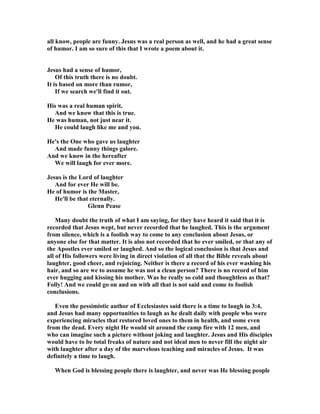 all know, people are funny. Jesus was a real person as well, and he had a great sense
of humor. I am so sure of this that I wrote a poem about it.
Jesus had a sense of humor,
Of this truth there is no doubt.
It is based on more than rumor,
If we search we'll find it out.
His was a real human spirit,
And we know that this is true.
He was human, not just near it.
He could laugh like me and you.
He's the One who gave us laughter
And made funny things galore.
And we know in the hereafter
We will laugh for ever more.
Jesus is the Lord of laughter
And for ever He will be.
He of humor is the Master,
He'll be that eternally.
Glenn Pease
Many doubt the truth of what I am saying, for they have heard it said that it is
recorded that Jesus wept, but never recorded that he laughed. This is the argument
from silence, which is a foolish way to come to any conclusion about Jesus, or
anyone else for that matter. It is also not recorded that he ever smiled, or that any of
the Apostles ever smiled or laughed. And so the logical conclusion is that Jesus and
all of His followers were living in direct violation of all that the Bible reveals about
laughter, good cheer, and rejoicing. either is there a record of his ever washing his
hair, and so are we to assume he was not a clean person? There is no record of him
ever hugging and kissing his mother. Was he really so cold and thoughtless as that?
Folly! And we could go on and on with all that is not said and come to foolish
conclusions.
Even the pessimistic author of Ecclesiastes said there is a time to laugh in 3:4,
and Jesus had many opportunities to laugh as he dealt daily with people who were
experiencing miracles that restored loved ones to them in health, and some even
from the dead. Every night He would sit around the camp fire with 12 men, and
who can imagine such a picture without joking and laughter. Jesus and His disciples
would have to be total freaks of nature and not ideal men to never fill the night air
with laughter after a day of the marvelous teaching and miracles of Jesus. It was
definitely a time to laugh.
When God is blessing people there is laughter, and never was He blessing people
 