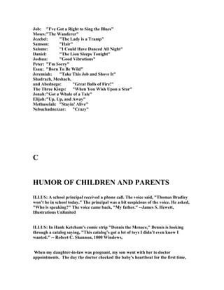 Job: "I've Got a Right to Sing the Blues"
Moses:"The Wanderer"
Jezebel: "The Lady is a Tramp"
Samson: "Hair"
Salome: "I Could Have Danced All ight"
Daniel: "The Lion Sleeps Tonight"
Joshua: "Good Vibrations"
Peter: "I'm Sorry"
Esau: "Born To Be Wild"
Jeremiah: "Take This Job and Shove It"
Shadrach, Meshach,
and Abednego: "Great Balls of Fire!"
The Three Kings: "When You Wish Upon a Star"
Jonah:"Got a Whale of a Tale"
Elijah:"Up, Up, and Away"
Methuselah: "Stayin' Alive"
ebuchadnezzar: "Crazy"
C
HUMOR OF CHILDRE A D PARE TS
ILLUS: A school principal received a phone call. The voice said, "Thomas Bradley
won’t be in school today." The principal was a bit suspicious of the voice. He asked,
"Who is speaking?" The voice came back, "My father." --James S. Hewett,
Illustrations Unlimited
ILLUS: In Hank Ketcham’s comic strip "Dennis the Menace," Dennis is looking
through a catalog saying, "This catalog’s got a lot of toys I didn’t even know I
wanted." -- Robert C. Shannon, 1000 Windows,
When my daughter-in-law was pregnant, my son went with her to doctor
appointments. The day the doctor checked the baby's heartbeat for the first time,
 