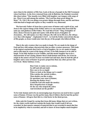 more than in the ministry of His Son. Look at the joy of people in the Old Testament
when God blest. As the Jews returned from exile in Babylon, the Psalmist recorded
this observation: "Our mouths were filled with laughter, our tongues with songs of
joy. Then it was said among the nations, ‘The Lord has done great things for
them’" Ps. 126:2. He was doing even greater things through Jesus, and He and those
with him had to laugh and rejoice or they would be very abnormal.
The heavenly Father of Jesus has a great sense of humor and a spirit of joy, and
Jesus is the express image of the Father and so we can assume that Jesus had the
same joy and gladness of His Father. We read this of God: "Sing, 0 daughter of
Zion; shout, 0 Israel; be glad and rejoice with all the heart, 0 daughter of
Jerusalem.... He will rejoice over thee with joy; He will rest in His love, He will joy
over thee with singing" - Zephaniah 3:14,17. As God the Father entered into the joy
of His people, so Jesus would enter into the joy of the people who followed Him.
Man is the only creature that was made to laugh. We are made in the image of
God and have this unique characteristic that no other creature possesses. This leads
to the logical conclusion that God is a God of laughter, for we are made to laugh,
and so this must be a part of the image of God. To be fully human is to be able to
laugh. To be fully human is to be Godlike, and this means laughter has to be a
characteristic of one's being. Humor then is both human and divine, for it has its
origin in the nature of God. If Jesus was both God and man, then he had the gift of
laughter and a sense of humor in greater proportion than any other person who
ever lived. Helen Salsbury wrote,
Dear God, we make you so solemn,
So stiff and old and staid-
How can we be so stupid
When we look at the things you've made?
Who watches the ostrich swallow,
Then doubts you like to play,
Or questions your sense of humor,
Hearing the donkey bray?
Could the God who made the monkey
Have forgotten how to laugh-
Or the one who striped the zebra
And stretched out the giraffe?
To be truly human and to be an encouraging type of person you need to have a good
sense of humor. If Jesus was the perfect man, then it follows that he had the perfect
sense of humor. All agree that this is a vital factor in the ideal person.
John ends his Gospel by saying that Jesus did many things that are not written,
for the whole world could not contain the books that would result if all was
recorded. In that massive amount of material that is not recorded is much that has
to be implied by what is recorded, and all we know of Jesus implies much laughter
 