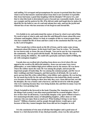 and smiling. It is arrogant and presumptuous for anyone to pretend that they know
what is not in that massive material about Jesus that is not recorded. Is it possible
that Jesus had many a good time laughing with his disciples? Of course it is, and
that is what this book is determined to prove beyond any reasonable doubt. Jesus is
our example and the pattern for life. If he did not smile and laugh then he makes the
ideal life for the believer one of a sad and solemn face only, and not the joyful and
vibrant face of one who has assurance of sin forgiven and eternal life.
It is foolish to try and understand the nature of Jesus by what is not said of him.
We need to look at what is said, and what He said Himself to know about His sense
of humor and laughter. Before we look at examples of this we want to quote those
who have studied the life of Jesus and have come to the conclusion that He was, and
is, the Lord of laughter.
Max Lucado has written much on the life of Jesus, and he make some strong
statements about His humor. In his book God Came ear he writes, "In azareth
he was known only as Jesus, the son of Joseph. You can be sure he was respected in
the community. He was good with his hands. He had many friends. He was a
favorite among the children. He could tell a good joke and had a habit of filling the
air with contagious laughter."
Lucado does an excellent job of getting Jesus down on a level where He can
appeal to the world as He did in his ministry. Jesus was not some ivory tower
philosopher, or some hidden high priest seldom seen by the masses. He was down
where the rubber meets the road. He was among the people, and not just the
important people of leadership. He was among the common people, and He was at
their weddings and their banquets, and their parties of all kinds. He was such a
party person that His critics called Him a wine bibber and a glutton. He was having
far too much fun in life for the sad sack Pharisees who looked like death warmed
over because of their fasting to show how holy they were. Jesus did not fast, nor did
his disciples. He was a feaster and a fun lover, and He loved to be with the people
who were rejoicing because they were being healed, fed, and blest in many ways for
which they were praising God.
Chuck Swindoll in the forward to the book Choosing The Amusing wrote, "Of all
the things God created, I am often most grateful that he created laughter. How I
love to have fun! In all honesty, I can hardly imagine a day spent without at least a
few moments(preferably many) of sidesplitting laughter...either alone or with
someone who can enjoy them as much as I. What healing it brings to our heavy
hearts!" Millions of pastors and lay people through history would agree, and
because of this they cannot imagine that Jesus did not love laughter as well.
It is the conclusion of wise men of all time that laughter and a good sense of
humor is a vital characteristic of any ideal personality. Jesus was the only perfect
 