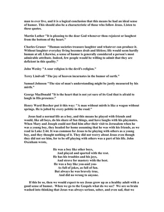 man to ever live, and it is a logical conclusion that this means he had an ideal sense
of humor. This should also be a characteristic of those who follow Jesus. Listen to
these quotes.
Martin Luther "It is pleasing to the dear God whenever thou rejoicest or laughest
from the bottom of thy heart."
Charles Gruner "Human societies treasure laughter and whatever can produce it.
Without laughter everyday living becomes drab and lifeless; life would seem hardly
human at all. Likewise, a sense of humor is generally considered a person's most
admirable attribute. Indeed, few people would be willing to admit that they are
deficient in this quality."
John Wesley "A sour religion is the devil's religion."
Terry Lindvall "The joy of heaven incarnates in the humor of earth."
Samuel Johnson "The size of man's understanding might be justly measured by his
mirth."
George MacDonald "It is the heart that is not yet sure of its God that is afraid to
laugh in His presence."
Henry Ward Beecher put it this way: "A man without mirth is like a wagon without
springs. He is jolted by every pebble in the road."
Jesus had a normal life as a boy, and this means he played with friends and
would, like all boys, do his share of fun things, and have laughs with his playmates.
When Mary and Joseph could not find him after their visit to Jerusalem when he
was a young boy, they headed for home assuming that he was with his friends, as we
read in Luke 2:44. It was common for Jesus to be playing with others as a young
boy, and they thought nothing of it. They did not worry about Jesus even though
they did not see him, for to be off playing with others was a part of his life. John
Oxenham wrote,
He was a boy like other boys,
And played and sported with the rest.
He has his troubles and his joys,
And strove for mastery with the best.
He was a boy like you-and you-
As full of jokes, as full of fun.
But always he was bravely true,
And did no wrong to anyone.
If this be so, then we would expect to see Jesus grow up as a healthy adult with a
good sense of humor. When we go to the Gospels what do we see? We are so brain
washed into thinking that Jesus was always serious, sober, and even sad, that we
 