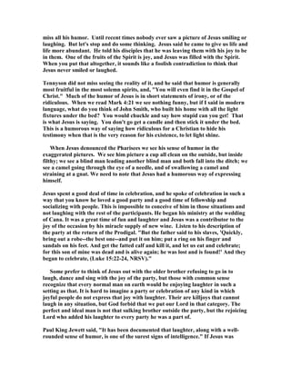 miss all his humor. Until recent times nobody ever saw a picture of Jesus smiling or
laughing. But let's stop and do some thinking. Jesus said he came to give us life and
life more abundant. He told his disciples that he was leaving them with his joy to be
in them. One of the fruits of the Spirit is joy, and Jesus was filled with the Spirit.
When you put that altogether, it sounds like a foolish contradiction to think that
Jesus never smiled or laughed.
Tennyson did not miss seeing the reality of it, and he said that humor is generally
most fruitful in the most solemn spirits, and, "You will even find it in the Gospel of
Christ." Much of the humor of Jesus is in short statements of irony, or of the
ridiculous. When we read Mark 4:21 we see nothing funny, but if I said in modern
language, what do you think of John Smith, who built his home with all the light
fixtures under the bed? You would chuckle and say how stupid can you get! That
is what Jesus is saying. You don't go get a candle and then stick it under the bed.
This is a humorous way of saying how ridiculous for a Christian to hide his
testimony when that is the very reason for his existence, to let light shine.
When Jesus denounced the Pharisees we see his sense of humor in the
exaggerated pictures. We see him picture a cup all clean on the outside, but inside
filthy; we see a blind man leading another blind man and both fall into the ditch; we
see a camel going through the eye of a needle, and of swallowing a camel and
straining at a gnat. We need to note that Jesus had a humorous way of expressing
himself.
Jesus spent a good deal of time in celebration, and he spoke of celebration in such a
way that you know he loved a good party and a good time of fellowship and
socializing with people. This is impossible to conceive of him in those situations and
not laughing with the rest of the participants. He began his ministry at the wedding
of Cana. It was a great time of fun and laughter and Jesus was a contributor to the
joy of the occasion by his miracle supply of new wine. Listen to his description of
the party at the return of the Prodigal. "But the father said to his slaves, 'Quickly,
bring out a robe--the best one--and put it on him; put a ring on his finger and
sandals on his feet. And get the fatted calf and kill it, and let us eat and celebrate;
for this son of mine was dead and is alive again; he was lost and is found!' And they
began to celebrate, (Luke 15:22-24, RSV)."
Some prefer to think of Jesus out with the older brother refusing to go in to
laugh, dance and sing with the joy of the party, but those with common sense
recognize that every normal man on earth would be enjoying laughter in such a
setting as that. It is hard to imagine a party or celebration of any kind in which
joyful people do not express that joy with laughter. Their are killjoys that cannot
laugh in any situation, but God forbid that we put our Lord in that category. The
perfect and ideal man is not that sulking brother outside the party, but the rejoicing
Lord who added his laughter to every party he was a part of.
Paul King Jewett said, "It has been documented that laughter, along with a well-
rounded sense of humor, is one of the surest signs of intelligence." If Jesus was
 