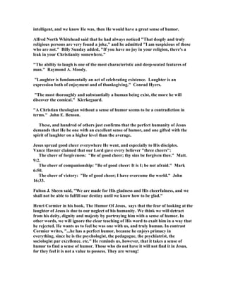 intelligent, and we know He was, then He would have a great sense of humor.
Alfred orth Whitehead said that he had always noticed "That deeply and truly
religious persons are very found a joke," and he admitted "I am suspicious of those
who are not." Billy Sunday added, "If you have no joy in your religion, there's a
leak in your Christianity somewhere."
"The ability to laugh is one of the most characteristic and deep-seated features of
man." Raymond A. Moody.
"Laughter is fundamentally an act of celebrating existence. Laughter is an
expression both of enjoyment and of thanksgiving." Conrad Hyers.
"The most thoroughly and substantially a human being exist, the more he will
discover the comical." Kierkegaard.
"A Christian theologian without a sense of humor seems to be a contradiction in
terms." John E. Benson.
These, and hundred of others just confirms that the perfect humanity of Jesus
demands that He be one with an excellent sense of humor, and one gifted with the
spirit of laughter on a higher level than the average.
Jesus spread good cheer everywhere He went, and especially to His disciples.
Vance Havner claimed that our Lord gave every believer "three cheers":
The cheer of forgiveness: "Be of good cheer; thy sins be forgiven thee." Matt.
9:2.
The cheer of companionship: "Be of good cheer: It is I; be not afraid." Mark
6:50.
The cheer of victory: "Be of good cheer; I have overcome the world." John
16:33.
Fulton J. Sheen said, "We are made for His gladness and His cheerfulness, and we
shall not be able to fulfill our destiny until we know how to be glad."
Henri Cormier in his book, The Humor Of Jesus, says that the fear of looking at the
laughter of Jesus is due to our neglect of his humanity. We think we will detract
from his deity, dignity and majesty by portraying him with a sense of humor. In
other words, we will ignore the clear teaching of His word to exalt him in a way that
he rejected. He wants us to feel he was one with us, and truly human. In contrast
Cormier writes, "...he has a perfect humor, because he enjoys primacy in
everything, since he is the psychologist, the pedagogue, the psychiatrist, the
sociologist par excellence. etc." He reminds us, however, that it takes a sense of
humor to find a sense of humor. Those who do not have it will not find it in Jesus,
for they feel it is not a value to possess. They are wrong!
 