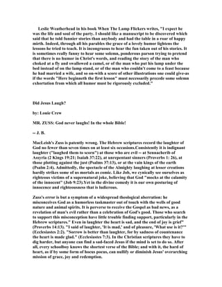 Leslie Weatherhead in his book When The Lamp Flickers writes, "I expect he
was the life and soul of the party. I should like a manuscript to be discovered which
said that he told funnier stories than anybody and had the table in a roar of happy
mirth. Indeed, through all his parables the grace of a lovely humor lightens the
lessons he tried to teach. It is incongruous to hear the fun taken out of his stories. It
is sometimes really funny to hear some solemn, ponderous parson trying to pretend
that there is no humor in Christ's words, and reading the story of the man who
choked at a fly and swallowed a camel, or of the man who put his lamp under the
bed instead of on the lamp stand, or of the man who couldn't come to a feast because
he had married a wife, and so on-with a score of other illustrations one could give-as
if the words "Here beginneth the first lesson" must necessarily precede some solemn
exhortation from which all humor must be rigorously excluded."
Did Jesus Laugh?
by: Louie Crew
MR. ZUSS: God never laughs! In the whole Bible!
-- J. B.
MacLeish's Zuss is patently wrong. The Hebrew scriptures record the laughter of
God no fewer than seven times on at least six occasions.Consistently it is indignant
laughter ("laughed them to scorn") at those who are evil -- at Sennacherib of
Assyria (2 Kings 19:21; Isaiah 37:22), at unrepentant sinners (Proverbs 1: 26), at
those plotting against the just (Psalms 37:13), or at the vain kings of the earth
(Psalm 2:4). Admittedly, the spectacle of the Almighty laughing at lesser creations
hardly strikes some of us mortals as comic. Like Job, we cynically see ourselves as
righteous victims of a supernatural joke, believing that God "mocks at the calamity
of the innocent" (Job 9:23).Yet in the divine comedy it is our own posturing of
innocence and righteousness that is ludicrous.
Zuss's error is but a symptom of a widespread theological aberration: he
misconceives God as a humorless taskmaster out of touch with the wells of good
nature and animal spirits. It is perverse to receive the Gospel as bad news, as a
revelation of man's evil rather than a celebration of God's good. Those who search
to support this misconception have little trouble finding support, particularly in the
Hebrew scriptures." Even in laughter the heart is sad, and the end of joy is grief"
(Proverbs 14:13). "I said of laughter, 'It is mad,' and of pleasure, 'What use is it?'"
(Ecclesiastes 2:2). "Sorrow is better than laughter, for by sadness of countenance
the heart is made glad." (Ecclesiastes 7:3). In the Christian scriptures they have to
dig harder, but anyone can find a sad-faced Jesus if the mind is set to do so. After
all, every schoolboy knows the shortest verse of the Bible; and with it, the hard of
heart, as if by some form of hocus pocus, can nullify or diminish Jesus' overarching
mission of grace, joy and redemption.
 
