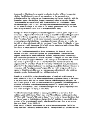 Some modern Christians have trouble hearing the laughter of Jesus because the
religious Establishment frequently portrays Jesus in the service of stern
authoritarianism. An authoritarian Jesus constrasts starkly and ironically with the
Jesus of scriputure. In the bible Jesus treats authoritarians as enemies. Legalist
Christians today are out of touch with Jesus the boisterous rule-breaker. Jesus
storms the temple (John 2:13-17), turning over the tables of the money-changers.
We are meant to delight in the sound of the money "poured out" and in the sound
ofthe "whip of chords" Jesus used to drive the vendors away.
To enjoy the Jesus of scripture, we need to appreciate sarcasm, puns, enigmas and
paradoxes -- all part of Jesus' arsenal, coming as he did from the doubly persecuted
minority of Jew an independent prophet. icodemus, a ruler of the Jews, visited
Jesus, "by night," as if to avoid embarrassment. Jesus embarrassed another
prominent person by indulging a vagrant prostitute and allowing her to bathe his
feet with precious oils bought with her earnings. From a Third World point of view,
such scenes are richly humorous, full of high spirits, acceptance, and welcome. They
show Jesus as warm, personal, and sensual.
When the Establishment criticized Jesus for breaking the Sabbath rules, he
affirmed that rules should serve people, not people the rules. ote the muffled
laughter implicit when Jesus answers his accusers, especially as he cuts through
their intellectual pretension to know all scripture: "Have you not read what David
did, when he was hungry?" (Matthew 12:3). Jesus jokes about the rich:"It is easier
for a camel to go through the eye of a needle than for a rich man to enter the
kingdom of God" (Matthew 19:23). If we identify with the rich man, the remark is
splenetic. Yet the original audience were mainly poor, and they had just witnessed a
young man with "great possessions" exposed for not really being so perfect as he
wanted to think himself. The poor in every age are used to the rich who withdraw
when they realize that to gain life they will have to lose it.
Jesus is the original jive artists, the crafty maker of small talk to keep those in
power structure at bay. Even when brought in as a prophet on display at the homes
of the powerful, he does not cut himself off from his kind of people, the poor. He
talks to both groups at once. At times this rhetorical gymnastic renders symptoms of
paranoia .Paranoia is sometimes the healthy response of a rebel who is in the
presence of real enemies. Jesus' humor becomes private, in-group, especially when
he is aware that spies are trying to trick him:
"Is it lawful for us to give tribute to Caesar, or not?" But he perceived their
craftiness, and said to them, "Show me a coin.Whose likeness and inscription has
it?" They said, "Caesar's." He said to them, "Then render to Caesar the things that
are Caesar's, and to God the things that are God's." And they were not able in the
presence of the people to catch him by what he said, but marveling at his answer
they were silent." (Luke 20:22-26)
Jesus' answer is really a non-answer: the new terms are ambiguous. He has not
really identified "the things that are Caesar's." The spies (and we) still have no way
 