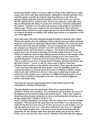 of knowing whether tribute to Caesar is right or wrong. If they think that it is right
to pay taxes, that is only their interpretation. Although for centuries preachers have
used this episode to justify the Church's historical deference to the State, the
passage remains equivocal. Jesus has possibly referred only to this one coin. We,
like his original hearers, cannot be sure. Such are the games jive artists play when
they are threatened. One thing we can be sure of, however: Jesus has confounded
his enemies. "And they were not able in the presence of the people to catch him by
what he said." He has won a respite by the wit of obfuscation. Those who have
watched Mister Charlie try to get unequivocal answers out of debtor Blacks talking
on stoops in the ghetto are familiar with skillful equivocation as an important verbal
ruse of the oppressed.
Jesus times some of his most startling theological insights to detonate after a delay.
Witness the episode when the Sadducees tried to trip up Jesus in a tedious argument
about the resurrection, in which they did not believe (Matthew 22). Jesus goes along
with the terms of the question initially: "You are wrong because you know neither
the scriptures nor the power of God" (verse 29). Yet his follow-up is fresh
theological matter not in the Hebrew scriptures: "For in the resurrection they
neither marry nor are given in marriage, but are like angels in heaven" (verse 30).
While the Sadducees sweat out their failing memories to discover the allusion, which
is really a smoke-screen, Jesus shifts ground, seeming to leave the terms of the
question altogether: "And as for the resurrection of the dead, have you not read
what was said to you by God, 'I am the God of Abraham, and the God of Isaac, and
the God of Jacob'? " (verses 31 and 32). Jesus seems to digress. What have
Abraham, Jacob and Isaac to do with the resurrection? Then comes the punch line:
"God is not God of the dead, but of the living" (verse 32). Quibbling about the
resurrection (future) or the past misses the essence of religious revelation, namely,
God reveals God's self always in the now. Jesus uses a verbal trap to expose the
verbal trap of his enemies, uses a reference to a Biblical rhetorical mode to reveal
God's means of relation to all people in any time. The wit and the dodginessis
incisive and subtly comic.
Jesus does not take just occasional pot shots: insider-humor is part of the
comprehensive strategy of the parables:
Then the disciples came and said to him, "Why do you speak to them in
parables?"And he answered them, "To you it has been given to know the secrets of
the kingdom of heaven, but to them it has not been given ... This is why I speak to
them in parables, because seeing they do not see, and hearing they do not hear, nor
do they understand." (Matthew 13:10-11, 13)
Jesus' verbal pyrotechniques are of many sorts .He relishes farce, as in his extended
metaphor: "Why do you see the speck that is in your brother's eye, but you do not
notice the log that is in your own eye? Or how can you say to your brother, "Let me
take the speck out of your eye," when there is the log in your own eye?" (Matthew
7:3-5. He wields sarcasm, as in "And when you fast, do not look dismal, like the
hypocrites, for they disfigure their faces that their fasting may be seen by others.
Truly, I say to you, they have their reward" (Matthew 6:16). His final slice suggests
 