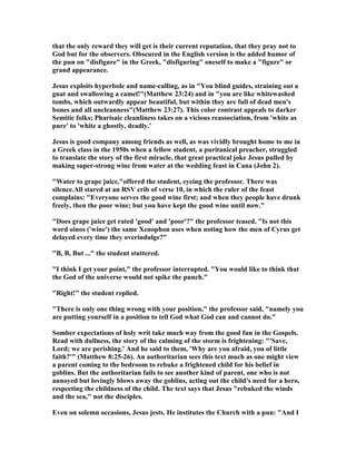 that the only reward they will get is their current reputation, that they pray not to
God but for the observers. Obscured in the English version is the added humor of
the pun on "disfigure" in the Greek, "disfiguring" oneself to make a "figure" or
grand appearance.
Jesus exploits hyperbole and name-calling, as in "You blind guides, straining out a
gnat and swallowing a camel!"(Matthew 23:24) and in "you are like whitewashed
tombs, which outwardly appear beautiful, but within they are full of dead men's
bones and all uncleanness"(Matthew 23:27). This color contrast appeals to darker
Semitic folks; Pharisaic cleanliness takes on a vicious reassociation, from 'white as
pure' to 'white a ghostly, deadly.'
Jesus is good company among friends as well, as was vividly brought home to me in
a Greek class in the 1950s when a fellow student, a puritanical preacher, struggled
to translate the story of the first miracle, that great practical joke Jesus pulled by
making super-strong wine from water at the wedding feast in Cana (John 2).
"Water to grape juice,"offered the student, eyeing the professor. There was
silence.All stared at an RSV crib of verse 10, in which the ruler of the feast
complains: "Everyone serves the good wine first; and when they people have drunk
freely, then the poor wine; but you have kept the good wine until now."
"Does grape juice get rated 'good' and 'poor'?" the professor teased. "Is not this
word oinos ('wine') the same Xenophon uses when noting how the men of Cyrus get
delayed every time they overindulge?"
"B, B, But ..." the student stuttered.
"I think I get your point," the professor interrupted. "You would like to think that
the God of the universe would not spike the punch."
"Right!" the student replied.
"There is only one thing wrong with your position," the professor said, "namely you
are putting yourself in a position to tell God what God can and cannot do."
Somber expectations of holy writ take much way from the good fun in the Gospels.
Read with dullness, the story of the calming of the storm is frightening: "'Save,
Lord; we are perishing.' And he said to them, 'Why are you afraid, you of little
faith?'" (Matthew 8:25-26). An authoritarian sees this text much as one might view
a parent coming to the bedroom to rebuke a frightened child for his belief in
goblins. But the authoritarian fails to see another kind of parent, one who is not
annoyed but lovingly blows away the goblins, acting out the child's need for a hero,
respecting the childness of the child. The text says that Jesus "rebuked the winds
and the sea," not the disciples.
Even on solemn occasions, Jesus jests. He institutes the Church with a pun: "And I
 