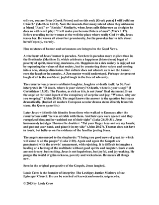 tell you, you are Peter [Greek Petros] and on this rock [Greek petra] I will build my
Church" (Matthew 16:18). ote the inuendo that many intend when they nickname
a friend "Rock" or "Rockie." Similarly, when Jesus calls fishermen as disciples he
does so with word play: "I will make you become fishers of men" (Mark 1:17).
Before revealing to the woman at the well the place where really God dwells, Jesus
teases her. He knows all about her promiscuity, but he provokes her to talk about
herself openly, warmly.
Fine mixtures of humor and seriousness are integral to the Good ews.
At the heart of Jesus' humor is paradox. owhere is paradox more explicit than in
the Beatitudes (Matthew 5), which celebrate a happiness (blessedness) begot of
poverty of spirit, mourning, meekness, etc. Happiness in a sick society is enjoyed not
by espousing the values of that society, but by countering those values and moving
into a new, strange dimension. Our culture does not educate us to see the humor,
even the laughter in paradox. A Zen master would understand. Perhaps the greatest
laugh of all is the confident, joyful laugh in the face of adversity.
The resurrection presents sublimist laughter, laughter at death itself. As St. Paul
interpreted it: "O death, where is your victory? O death, where is your sting?" (I
Corinthians 15:55). The Passion, as rich as it is, is not Jesus' final statement. Even
the angel at the tomb ispart of the conspiracy of surprise and joy: "Woman, why are
you weeping?" (John 20:15). The angel knows the answer to the question but teases
dramatically. (Indeed all modern European secular drama stems directly from this
scene, the Quem quaeritis.)
Later Jesus withholds his identity from those who walked to Emmaus after the
resurrection until "he was at table with them. And heir eyes were opened and they
recognized him; and he vanished out of their sight" (Luke 24:30-31). Jesus
humorously indulges Thomas the doubter: "Put your finger here and see my hands;
and put out your hand, and place it in my side" (John 20:27). Thomas does not have
to touch, but believes on the evidence of the familiar jesting Jesus.
The angels announced to the shepherds: "I bring you good news of great joy which
will come to all the people" (Luke 2:10). Again and again the Gospels are
punctuated with the crowds' amazement, with rejoicing. It is difficult to imagine a
healing or a feeding of the multitude without good spirits and laughter. Such events
are not dreary, but exciting. Jesus is not lugubrious, but joyful, and joy-making. He
purges the world of grim sickness, poverty and wickedness. He makes all things
new.
Seen in the original perspective of the Gospels, Jesus laughed.
Louie Crew is the founder of Integrity: The Lesbigay Justice Ministry of the
Episcopal Church. He can be reached at lcrew@andromeda.rutgers.edu.
© 2003 by Louie Crew
 