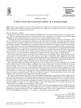 The Journal of Systems and Software 54 (2000) 1
                                                                                                             www.elsevier.com/locate/jss

                                                             Editor's Corner

               A letter from the frustrated author of a journal paper

Editor's Note: It seems appropriate, in this issue of JSS containing the ®ndings of our annual Top Scholars/Institutions study, to pay
tribute to the persistent authors who make a journal like this, and a study like that, possible. In their honor, we dedicate the
following humorous, anonymously-authored, letter!

Dear Sir, Madame, or Other:
   Enclosed is our latest version of Ms. #1996-02-22-RRRRR, that is the re-re-re-revised revision of our paper. Choke
on it. We have again rewritten the entire manuscript from start to ®nish. We even changed the g-d-running head!
Hopefully, we have su€ered enough now to satisfy even you and the bloodthirsty reviewers.
   I shall skip the usual point-by-point description of every single change we made in response to the critiques. After
all, it is fairly clear that your anonymous reviewers are less interested in the details of scienti®c procedure than in
working out their personality problems and sexual frustrations by seeking some kind of demented glee in the sadistic
and arbitrary exercise of tyrannical power over hapless authors like ourselves who happen to fall into their clutches.
We do understand that, in view of the misanthropic psychopaths you have on your editorial board, you need to keep
sending them papers, for if they were not reviewing manuscripts they would probably be out mugging little old ladies
or clubbing baby seals to death. Still, from this batch of reviewers, C was clearly the most hostile, and we request that
you not ask him to review this revision. Indeed, we have mailed letter bombs to four or ®ve people we suspected of
being reviewer C, so if you send the manuscript back to them, the review process could be unduly delayed.
   Some of the reviewersÕ comments we could not do anything about. For example, if (as C suggested) several of my
recent ancestors were indeed drawn from other species, it is too late to change that. Other suggestions were imple-
mented, however, and the paper has been improved and bene®ted. Plus, you suggested that we shorten the manuscript
by ®ve pages, and we were able to accomplish this very e€ectively by altering the margins and printing the paper in a
di€erent font with a smaller typeface. We agree with you that the paper is much better this way.
   One perplexing problem was dealing with suggestions 13±28 by reviewer B. As you may recall (that is, if you even
bother reading the reviews before sending your decision letter), that reviewer listed 16 works that he/she felt we should
cite in this paper. These were on a variety of di€erent topics, none of which had any relevance to our work that we
could see. Indeed, one was an essay on the Spanish±American war from a high school literary magazine. The only
common thread was that all 16 were by the same author, presumably someone whom reviewer B greatly admires and
feels should be more widely cited. To handle this, we have modi®ed the Introduction and added, after the review of the
relevant literature, a subsection entitled ``Review of Irrelevant Literature'' that discusses these articles and also duly
addresses some of the more asinine suggestions from other reviewers.
   We hope you will be pleased with this revision and will ®nally recognize how urgently deserving of publication this
work is. If not, then you are an unscrupulous, depraved monster with no shred of human decency. You ought to be in a
cage. May whatever heritage you come from be the butt of the next round of ethnic jokes. If you do accept it, however,
we wish to thank you for your patience and wisdom throughout this process, and to express our appreciation for your
scholarly insights. To repay you, we would be happy to review some manuscripts for you; please send us the next
manuscript that any of these reviewers submits to this journal.
   Assuming you accept this paper, we would also like to add a footnote acknowledging your help with this manuscript
and to point out that we liked the paper much better the way we originally submitted it, but you held the editorial
shotgun to our heads and forced us to chop, reshu‚e, hedge, expand, shorten, and in general convert a meaty paper
into stir-fried vegetables. We could not ± or would not ± have done it without your input.

                                                                                                                    R.L. Glass
                                                                                             Computing Trends, 1416 Sare Road
                                                                                                  Bloomington, IN 47401 USA
                                                                                               E-mail address: rglass@acm.org


0164-1212/00/$ - see front matter Ó 2000 Elsevier Science Inc. All rights reserved.
PII: S 0 1 6 4 - 1 2 1 2 ( 0 0 ) 0 0 0 2 0 - 0
 