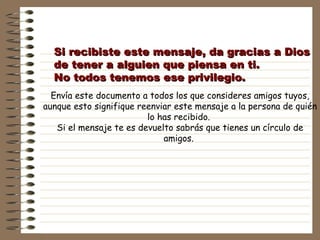 Si recibiste este mensaje, da gracias a Dios de tener a alguien que piensa en ti.  No todos tenemos ese privilegio. Envía este documento a todos los que consideres amigos tuyos, aunque esto signifique reenviar este mensaje a la persona de quién lo has recibido.  Si el mensaje te es devuelto sabrás que tienes un círculo de amigos.   