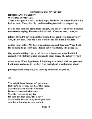 HUMOR I JOB MY STUDY
HUMOR A D TRAGEDY
Worst Day Of 'My' Life
There was a guy in a bar, just looking at his drink. He stayed like that for
half an hour. Then, this big trouble-making truck driver stepped up
next to him, took the drink from the guy, and drank it all down. The poor
man started crying. The truck driver said, “Come on man, I was just
joking. Here, I'll buy you another drink. I just can't see a man crying.”
“ o, it's not that. This day is the worst of my life. First, I was late
getting to my office. My boss was outrageous, and fired me. When I left
the building to go to my car, I found out it was stolen. The police say
they can do nothing. I got a cab to return home, and when I left it, I
remembered I left my wallet and credit cards there. The cab driver just
drove away. When I got home, I found my wife in bed with the gardener.
I left home and came to this bar. And just when I was thinking about
putting an end to my life, you show up and drink my poison.”
3:1
You might think things can't get worse,
But you'd be wrong, just hear this curse.
May that day on which I was born
Be forever treated with scorn.
May there never be any joy
On that day they said,"It's a boy."
May God in heaven to my voice give hark
And keep that day forever in dark.
Page 10
 