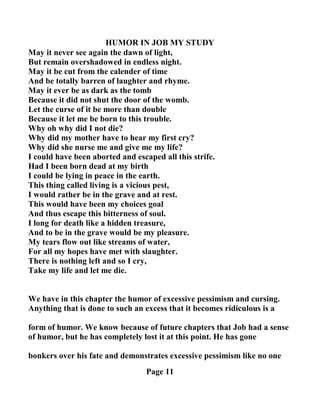 HUMOR I JOB MY STUDY
May it never see again the dawn of light,
But remain overshadowed in endless night.
May it be cut from the calender of time
And be totally barren of laughter and rhyme.
May it ever be as dark as the tomb
Because it did not shut the door of the womb.
Let the curse of it be more than double
Because it let me be born to this trouble.
Why oh why did I not die?
Why did my mother have to hear my first cry?
Why did she nurse me and give me my life?
I could have been aborted and escaped all this strife.
Had I been born dead at my birth
I could be lying in peace in the earth.
This thing called living is a vicious pest,
I would rather be in the grave and at rest.
This would have been my choices goal
And thus escape this bitterness of soul.
I long for death like a hidden treasure,
And to be in the grave would be my pleasure.
My tears flow out like streams of water,
For all my hopes have met with slaughter.
There is nothing left and so I cry,
Take my life and let me die.
We have in this chapter the humor of excessive pessimism and cursing.
Anything that is done to such an excess that it becomes ridiculous is a
form of humor. We know because of future chapters that Job had a sense
of humor, but he has completely lost it at this point. He has gone
bonkers over his fate and demonstrates excessive pessimism like no one
Page 11
 