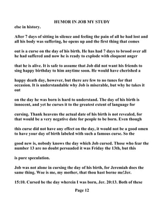 HUMOR I JOB MY STUDY
else in history.
After 7 days of sitting in silence and feeling the pain of all he had lost and
all his body was suffering, he opens up and the first thing that comes
out is a curse on the day of his birth. He has had 7 days to brood over all
he had suffered and now he is ready to explode with eloquent anger
that he is alive. It is safe to assume that Job did not want his friends to
sing happy birthday to him anytime soon. He would have cherished a
happy death day, however, but there are few to no tunes for that
occasion. It is understandable why Job is miserable, but why he takes it
out
on the day he was born is hard to understand. The day of his birth is
innocent, and yet he curses it to the greatest extent of language for
cursing. Thank heavens the actual date of his birth is not revealed, for
that would be a very negative date for people to be born. Even though
this curse did not have any effect on the day, it would not be a good omen
to have your day of birth labeled with such a famous curse. So the
good new is, nobody knows the day which Job cursed. Those who fear the
number 13 are no doubt persuaded it was Friday the 13th, but this
is pure speculation.
Job was not alone in cursing the day of his birth, for Jeremiah does the
same thing. Woe is me, my mother, that thou hast borne me!Jer.
15:10. Cursed be the day wherein I was born, Jer. 20:13. Both of these
Page 12
 