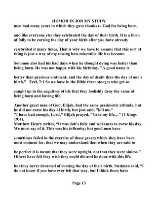 HUMOR I JOB MY STUDY
men had many years in which they gave thanks to God for being born,
and like everyone else they celebrated the day of their birth. It is a form
of folly to be cursing the day of your birth after you have already
celebrated it many times. That is why we have to assume that this sort of
thing is just a way of expressing how miserable life has become.
Solomon also had his bad days when he thought dying was better than
being born. He was not happy with his birthday. "A good name is
better than precious ointment; and the day of death than the day of one’s
birth." Eccl, 7:1 So we have in the Bible three stooges who get so
caught up in the negatives of life that they foolishly deny the value of
being born and having life.
Another great man of God, Elijah, had the same pessimistic attitude, but
he did not curse his day of birth, but just said, "kill me."
"I have had enough, Lord," Elijah prayed, "Take my life…" (1 Kings
19:4).
Matthew Henry writes, “It was Job's folly and weakness to curse his day.
We must say of it, This was his infirmity; but good men have
sometimes failed in the exercise of those graces which they have been
most eminent for, that we may understand that when they are said to
be perfect it is meant that they were upright, not that they were sinless.”
Others have felt they wish they could die and be done with this life,
but they never dreamed of cursing the day of their birth. Stedman said, “I
do not know if you have ever felt that way, but I think there have
Page 13
 