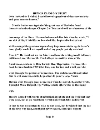 HUMOR I JOB MY STUDY
been times when I wished I could have dropped out of the scene entirely
and gone home to heaven.”
Martin Luther was typical of the great men of God who found
themselves in the dumps. Chapter 3 of Job could well have been one of his
own songs of the blues. He sounded so much like Job when he wrote, "I
am sick of life, if this life can be called life. Implacable hatred and
strife amongst the great-no hopes of any improvement-the age is Satan's
own; gladly would I see myself and all my people quickly snatched
from it." He could not see the future and how his writing would influence
millions all over the world. Tim LaHaye has written some of the
finest books, and one is, How To Win Over Depression. He wrote this
book because back in 1969 it hit him, and for two and a half years he
went through five periods of depression. The awfulness of it motivated
him to seek answers, and to help others to gain victory. Vance
Havner went through great depression when his wife died, and he wrote,
Though I Walk Through The Valley, to help others who go that same
way.
History is filled with words of pessimism about life and the wish that they
were dead, but as we read them we will notice that Job's is different
in that he was not content to wish he was dead, but he wished that the day
of his birth was dead, and that it never existed. Some just want to
Page 14
 