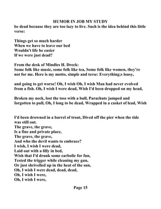 HUMOR I JOB MY STUDY
be dead because they are too lazy to live. Such is the idea behind this little
verse:
Things get so much harder
When we have to leave our bed
Wouldn't life be easier
If we were just dead?
From the desk of Mindles H. Dreck:
Some folk like music, some folk like tea, Some folk like women, they're
not for me. Here is my motto, simple and terse: Everything;s lousy,
and going to get worse! Oh, I wish Oh, I wish Man had never evolved
from a fish. Oh, I wish I were dead, Wish I'd been dropped on my head,
Broken my neck, lost the toss with a bull, Parachute jumped and
forgotten to pull, Oh, I long to be dead, Wrapped in a casket of lead, Wish
I'd been drowned in a barrel of trout, Dived off the pier when the tide
was still out.
The grave, the grave,
Is a fine and private place,
The grave, the grave,
And who the devil wants to embrace?
I wish, I wish I were dead,
Laid out with a lilly in bed,
Wish that I'd drunk some carbolic for fun,
Tested the trigger while cleaning my gun,
Or just shrivelled up in the heat of the sun,
Oh, I wish I were dead, dead, dead,
Oh, I wish I were,
Oh, I wish I were,
Page 15
 