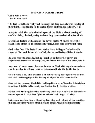 HUMOR I JOB MY STUDY
Oh, I wish I were,
I wish I was dead.
The fact is, millions really feel this way, but they do not curse the day of
their birth. It is strange to do such a thing, and strange is funny. It is
funny to think that one whole chapter of the Bible is about cursing of
one's birthday. Is God joking with us, to give us a whole chapter of his
revelation dealing with cursing the day of birth? We need to see the
psychology of this to understand its value. Satan said Job would curse
God to his face if he lost all. Job had to have feelings of unbelievable
anger at God and the mystery of why he was suffering all this tragedy.
He was ready to explode, but he found an outlet for his anger and
depression. Instead of cursing God, he cursed the day of his birth, and he
went on and on to excess because he was so filled with negative emotions
and he needed to release them or Satan would win the battle, for he
would curse God. This chapter is about releasing pent up emotions that
can lead to damaging sin by finding an object to hurl them at that
does not hurt man or God. It is really quite clever of Job, for it is wisdom
in action. It is like taking out your frustration by hitting a pillow
rather than the neighbor that is driving you batty. Couples in conflict are
encouraged to have pillow fights to release their anger. As they
batter one another they will end up laughing and release all the emotions
that makes them want to strangle each other. Anytime an inanimate
Page 16
 