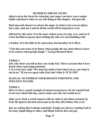 HUMOR I JOB MY STUDY
object can be the focus for releasing your anger you have won a major
battle, and that is what we see Job doing in this chapter. Job goes the
final step and chooses to release his anger at what is not even an object,
but a day, and not a soul in all the world will be injured or even
affected by this curse. It is the most violent curse of a day ever, and yet it
is less hurtful to anyone than striking the side of a steel building with
a feather. It is horrible in its expression, but harmless in it effect.
"Life does not cease to be funny when people die any more than it ceases
to be serious when people laugh."- George Bernard Shaw
VERSE 3
Job, why don't you tell us how you really feel. This is sarcasm that I have
heard when expressing emotions.
C.S. Lewis once said, “We must lay before God what is in us, not what is
not in us.” If you are upset with God, don’t fake it. IT IS OT
ILLEGAL TO EXPRESS YOUR HO EST EMOTIO S A D
FEELI GS TO GOD.
VERSE 4
Here we have a good example of unanswered prayer, for he wanted God
to not care about this day, and to make sure the sun would never
shine on it. Such a weird request with no value is not taken seriously by
God. He ignores all such curses just as he does all of those who every
day are asking him to damn somebody. People are always wanting God to
do some stupid thing or other, and thank God he does not pay
Page 17
 