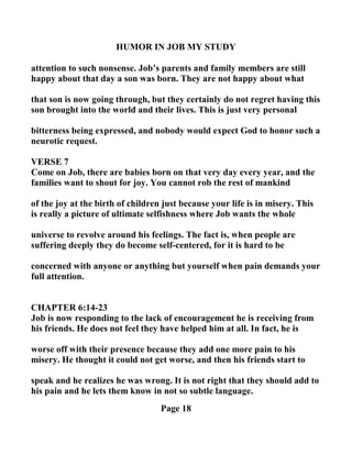 HUMOR I JOB MY STUDY
attention to such nonsense. Job’s parents and family members are still
happy about that day a son was born. They are not happy about what
that son is now going through, but they certainly do not regret having this
son brought into the world and their lives. This is just very personal
bitterness being expressed, and nobody would expect God to honor such a
neurotic request.
VERSE 7
Come on Job, there are babies born on that very day every year, and the
families want to shout for joy. You cannot rob the rest of mankind
of the joy at the birth of children just because your life is in misery. This
is really a picture of ultimate selfishness where Job wants the whole
universe to revolve around his feelings. The fact is, when people are
suffering deeply they do become self-centered, for it is hard to be
concerned with anyone or anything but yourself when pain demands your
full attention.
CHAPTER 6:14-23
Job is now responding to the lack of encouragement he is receiving from
his friends. He does not feel they have helped him at all. In fact, he is
worse off with their presence because they add one more pain to his
misery. He thought it could not get worse, and then his friends start to
speak and he realizes he was wrong. It is not right that they should add to
his pain and he lets them know in not so subtle language.
Page 18
 