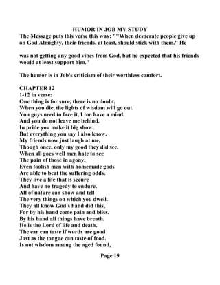 HUMOR I JOB MY STUDY
The Message puts this verse this way: ""When desperate people give up
on God Almighty, their friends, at least, should stick with them." He
was not getting any good vibes from God, but he expected that his friends
would at least support him."
The humor is in Job's criticism of their worthless comfort.
CHAPTER 12
1-12 in verse:
One thing is for sure, there is no doubt,
When you die, the lights of wisdom will go out.
You guys need to face it, I too have a mind,
And you do not leave me behind.
In pride you make it big show,
But everything you say I also know.
My friends now just laugh at me,
Though once, only my good they did see.
When all goes well men hate to see
The pain of those in agony.
Even foolish men with homemade gods
Are able to beat the suffering odds.
They live a life that is secure
And have no tragedy to endure.
All of nature can show and tell
The very things on which you dwell.
They all know God's hand did this,
For by his hand come pain and bliss.
By his hand all things have breath.
He is the Lord of life and death.
The ear can taste if words are good
Just as the tongue can taste of food.
Is not wisdom among the aged found,
Page 19
 