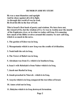 HUMOR I JOB MY STUDY
He was a man blameless and upright
And he chose against all evil to fight.
As through this world of woe he trod,
He lived his life in the fear of God.
This is Israel's first book of poetry and wisdom. We have here not,
the wizard of Oz, but the wisdom of Uz. Uz was in Arabia near the mouth
of the Euphrates river, or in what we today call Iraq. It is amazing
how much of the Bible revolves around this country we now call Iraq,
which is so much in the news.
1. The garden of Eden was in Iraq.
2. Mesopotamia which is now Iraq was the cradle of civilization.
3. oah built the ark in Iraq.
4. The Tower of Babel was in Iraq.
5. Abraham was from Ur, which is in Southern Iraq.
6. Isaac's wife Rebekah is from ahor which is in Iraq.
7. Jacob met Rachel in Iraq.
8. Jonah preached in ineveh - which is in Iraq.
9. Assyria which is in Iraq conquered the ten tribes of Israel.
10. Amos cried out in Iraq.
11. Babylon which is in Iraq destroyed Jerusalem.
Page 2
 