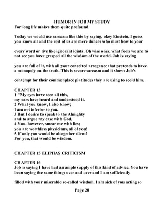 HUMOR I JOB MY STUDY
For long life makes them quite profound.
Today we would use sarcasm like this by saying, okey Einstein, I guess
you know all and the rest of us are mere dunces who must bow to your
every word or live like ignorant idiots. Oh wise ones, what fools we are to
not see you have grasped all the wisdom of the world. Job is saying
you are full of it, with all your conceited arrogance that pretends to have
a monopoly on the truth. This is severe sarcasm and it shows Job's
contempt for their commonplace platitudes they are using to scold him.
CHAPTER 13
1 "My eyes have seen all this,
my ears have heard and understood it.
2 What you know, I also know;
I am not inferior to you.
3 But I desire to speak to the Almighty
and to argue my case with God.
4 You, however, smear me with lies;
you are worthless physicians, all of you!
5 If only you would be altogether silent!
For you, that would be wisdom.
CHAPTER 15 ELIPHAS CRITICISM
CHAPTER 16
Job is saying I have had an ample supply of this kind of advice. You have
been saying the same things over and over and I am sufficiently
filled with your miserable so-called wisdom. I am sick of you acting so
Page 20
 