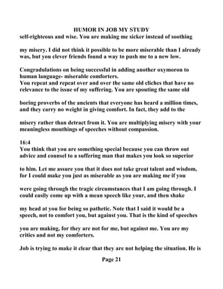 HUMOR I JOB MY STUDY
self-righteous and wise. You are making me sicker instead of soothing
my misery. I did not think it possible to be more miserable than I already
was, but you clever friends found a way to push me to a new low.
Congradulations on being successful in adding another oxymoron to
human language- miserable comforters.
You repeat and repeat over and over the same old cliches that have no
relevance to the issue of my suffering. You are spouting the same old
boring proverbs of the ancients that everyone has heard a million times,
and they carry no weight in giving comfort. In fact, they add to the
misery rather than detract from it. You are multiplying misery with your
meaningless mouthings of speeches without compassion.
16:4
You think that you are something special because you can throw out
advice and counsel to a suffering man that makes you look so superior
to him. Let me assure you that it does not take great talent and wisdom,
for I could make you just as miserable as you are making me if you
were going through the tragic circumstances that I am going through. I
could easily come up with a mean speech like your, and then shake
my head at you for being so pathetic. ote that I said it would be a
speech, not to comfort you, but against you. That is the kind of speeches
you are making, for they are not for me, but against me. You are my
critics and not my comforters.
Job is trying to make it clear that they are not helping the situation. He is
Page 21
 