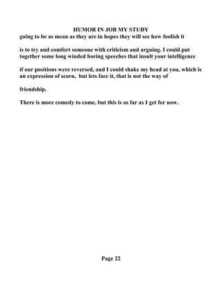 HUMOR I JOB MY STUDY
going to be as mean as they are in hopes they will see how foolish it
is to try and comfort someone with criticism and arguing. I could put
together some long winded boring speeches that insult your intelligence
if our positions were reversed, and I could shake my head at you, which is
an expression of scorn, but lets face it, that is not the way of
friendship.
There is more comedy to come, but this is as far as I get for now.
Page 22
 