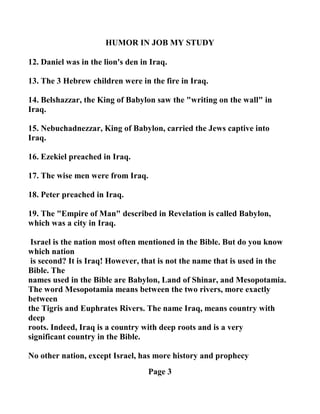 HUMOR I JOB MY STUDY
12. Daniel was in the lion's den in Iraq.
13. The 3 Hebrew children were in the fire in Iraq.
14. Belshazzar, the King of Babylon saw the "writing on the wall" in
Iraq.
15. ebuchadnezzar, King of Babylon, carried the Jews captive into
Iraq.
16. Ezekiel preached in Iraq.
17. The wise men were from Iraq.
18. Peter preached in Iraq.
19. The "Empire of Man" described in Revelation is called Babylon,
which was a city in Iraq.
Israel is the nation most often mentioned in the Bible. But do you know
which nation
is second? It is Iraq! However, that is not the name that is used in the
Bible. The
names used in the Bible are Babylon, Land of Shinar, and Mesopotamia.
The word Mesopotamia means between the two rivers, more exactly
between
the Tigris and Euphrates Rivers. The name Iraq, means country with
deep
roots. Indeed, Iraq is a country with deep roots and is a very
significant country in the Bible.
o other nation, except Israel, has more history and prophecy
Page 3
 