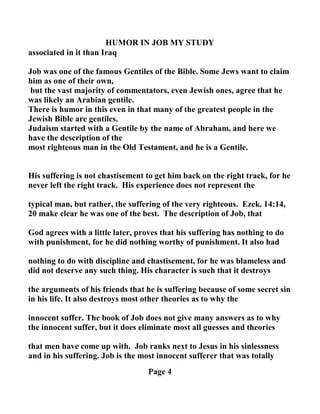 HUMOR I JOB MY STUDY
associated in it than Iraq
Job was one of the famous Gentiles of the Bible. Some Jews want to claim
him as one of their own,
but the vast majority of commentators, even Jewish ones, agree that he
was likely an Arabian gentile.
There is humor in this even in that many of the greatest people in the
Jewish Bible are gentiles.
Judaism started with a Gentile by the name of Abraham, and here we
have the description of the
most righteous man in the Old Testament, and he is a Gentile.
His suffering is not chastisement to get him back on the right track, for he
never left the right track. His experience does not represent the
typical man, but rather, the suffering of the very righteous. Ezek. 14:14,
20 make clear he was one of the best. The description of Job, that
God agrees with a little later, proves that his suffering has nothing to do
with punishment, for he did nothing worthy of punishment. It also had
nothing to do with discipline and chastisement, for he was blameless and
did not deserve any such thing. His character is such that it destroys
the arguments of his friends that he is suffering because of some secret sin
in his life. It also destroys most other theories as to why the
innocent suffer. The book of Job does not give many answers as to why
the innocent suffer, but it does eliminate most all guesses and theories
that men have come up with. Job ranks next to Jesus in his sinlessness
and in his suffering. Job is the most innocent sufferer that was totally
Page 4
 
