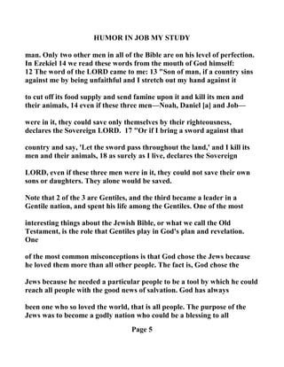 HUMOR I JOB MY STUDY
man. Only two other men in all of the Bible are on his level of perfection.
In Ezekiel 14 we read these words from the mouth of God himself:
12 The word of the LORD came to me: 13 "Son of man, if a country sins
against me by being unfaithful and I stretch out my hand against it
to cut off its food supply and send famine upon it and kill its men and
their animals, 14 even if these three men— oah, Daniel [a] and Job—
were in it, they could save only themselves by their righteousness,
declares the Sovereign LORD. 17 "Or if I bring a sword against that
country and say, 'Let the sword pass throughout the land,' and I kill its
men and their animals, 18 as surely as I live, declares the Sovereign
LORD, even if these three men were in it, they could not save their own
sons or daughters. They alone would be saved.
ote that 2 of the 3 are Gentiles, and the third became a leader in a
Gentile nation, and spent his life among the Gentiles. One of the most
interesting things about the Jewish Bible, or what we call the Old
Testament, is the role that Gentiles play in God's plan and revelation.
One
of the most common misconceptions is that God chose the Jews because
he loved them more than all other people. The fact is, God chose the
Jews because he needed a particular people to be a tool by which he could
reach all people with the good news of salvation. God has always
been one who so loved the world, that is all people. The purpose of the
Jews was to become a godly nation who could be a blessing to all
Page 5
 