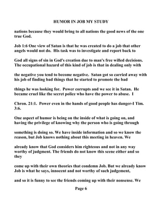 HUMOR I JOB MY STUDY
nations because they would bring to all nations the good news of the one
true God.
Job 1:6 One view of Satan is that he was created to do a job that other
angels would not do. His task was to investigate and report back to
God all signs of sin in God's creation due to man's free willed decisions.
The occupational hazard of this kind of job is that in dealing only with
the negative you tend to become negative. Satan got so carried away with
his job of finding bad things that he started to promote the bad
things he was looking for. Power corrupts and we see it in Satan. He
became cruel like the secret police who have the power to abuse. I
Chron. 21:1. Power even in the hands of good people has danger-I Tim.
3:6.
One aspect of humor is being on the inside of what is going on, and
having the privilege of knowing why the person who is going through
something is doing so. We have inside information and so we know the
reason, but Job knows nothing about this meeting in heaven. We
already know that God considers him righteous and not in any way
worthy of judgment. The friends do not know this scene either and so
they
come up with their own theories that condemn Job. But we already know
Job is what he says, innocent and not worthy of such judgement,
and so it is funny to see the friends coming up with their nonsense. We
Page 6
 