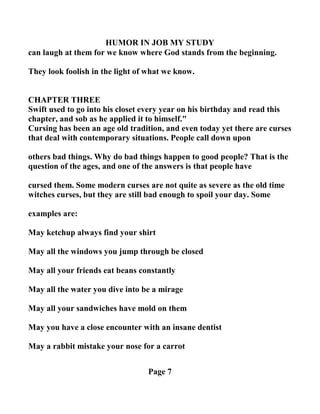 HUMOR I JOB MY STUDY
can laugh at them for we know where God stands from the beginning.
They look foolish in the light of what we know.
CHAPTER THREE
Swift used to go into his closet every year on his birthday and read this
chapter, and sob as he applied it to himself."
Cursing has been an age old tradition, and even today yet there are curses
that deal with contemporary situations. People call down upon
others bad things. Why do bad things happen to good people? That is the
question of the ages, and one of the answers is that people have
cursed them. Some modern curses are not quite as severe as the old time
witches curses, but they are still bad enough to spoil your day. Some
examples are:
May ketchup always find your shirt
May all the windows you jump through be closed
May all your friends eat beans constantly
May all the water you dive into be a mirage
May all your sandwiches have mold on them
May you have a close encounter with an insane dentist
May a rabbit mistake your nose for a carrot
Page 7
 